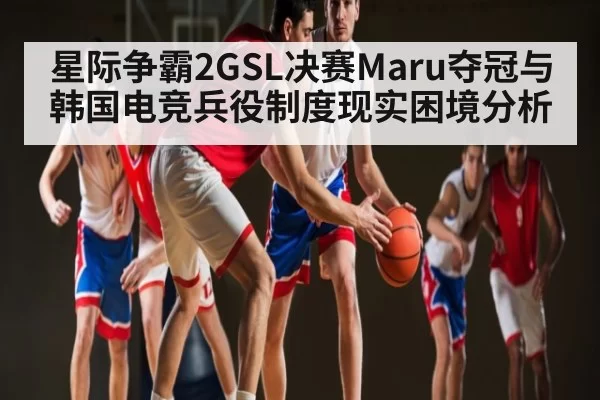 星际争霸2GSL决赛Maru夺冠与韩国电竞兵役制度现实困境分析